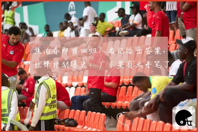 焦泊乔即将回归？名记给出答案，杜锋计划曝光，广东要有大手笔了