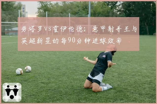 劳塔罗vs霍伊伦德:意甲射手王与英超新星的每90分钟进球效率