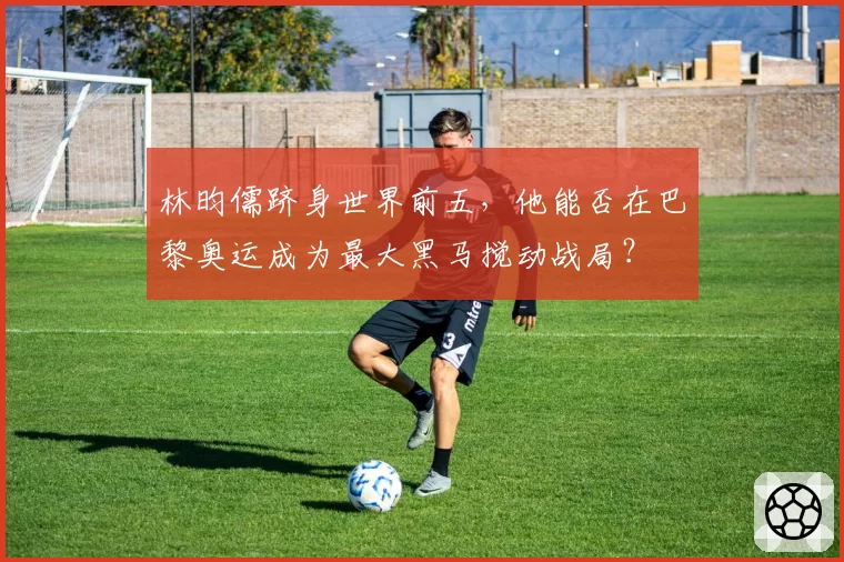 林昀儒跻身世界前五，他能否在巴黎奥运成为最大黑马搅动战局？