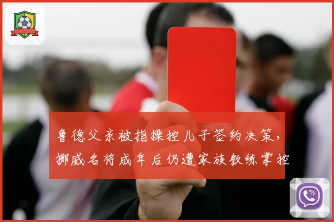 鲁德父亲被指操控儿子签约决策，挪威名将成年后仍遭家族教练掌控
