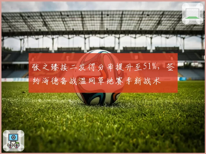 张之臻接二发得分率提升至51%，签约海德备战温网草地赛季新战术