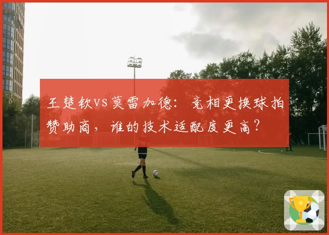 王楚钦vs莫雷加德：竞相更换球拍赞助商，谁的技术适配度更高？