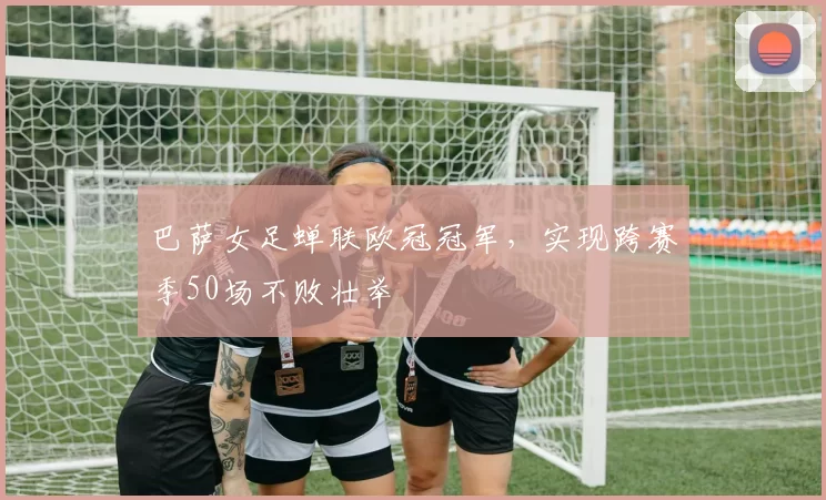 巴萨女足蝉联欧冠冠军，实现跨赛季50场不败壮举