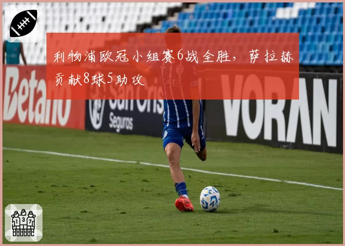 利物浦欧冠小组赛6战全胜,萨拉赫贡献8球5助攻