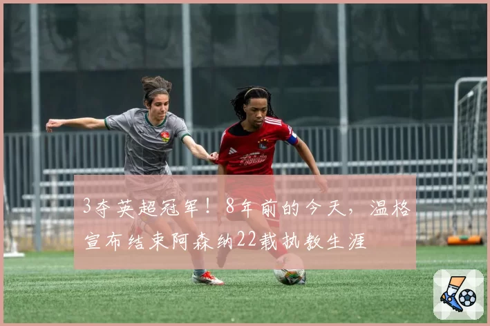 3夺英超冠军！8年前的今天，温格宣布结束阿森纳22载执教生涯
