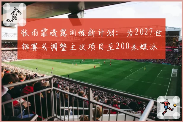 张雨霏透露训练新计划：为2027世锦赛或调整主攻项目至200米蝶泳