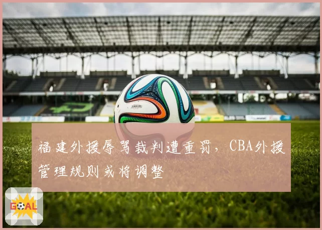 福建外援辱骂裁判遭重罚,CBA外援管理规则或将调整