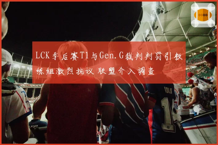 LCK季后赛T1与Gen.G裁判判罚引教练组激烈抗议 联盟介入调查