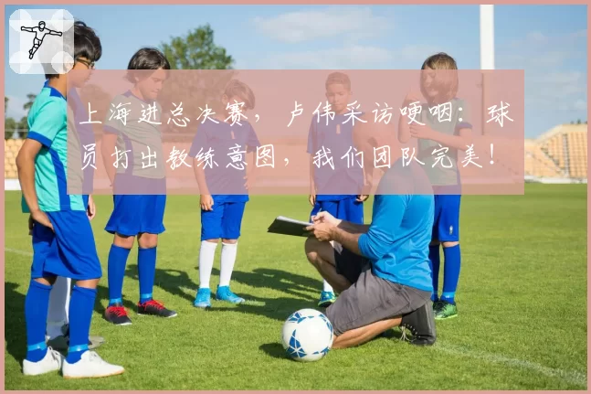 上海进总决赛，卢伟采访哽咽：球员打出教练意图，我们团队完美！