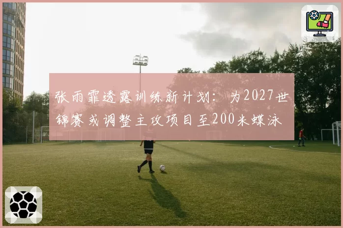 张雨霏透露训练新计划：为2027世锦赛或调整主攻项目至200米蝶泳