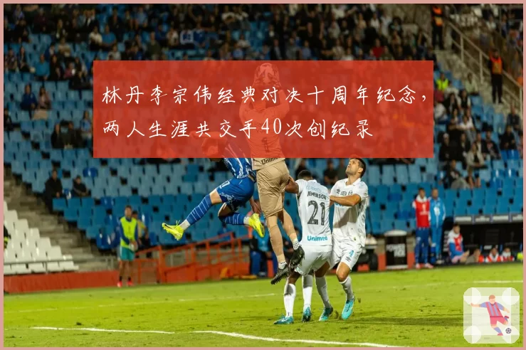 林丹李宗伟经典对决十周年纪念,两人生涯共交手40次创纪录