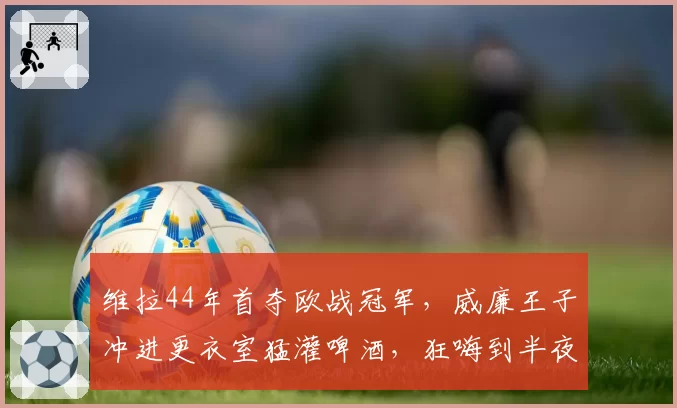 维拉44年首夺欧战冠军,威廉王子冲进更衣室猛灌啤酒,狂嗨到半夜