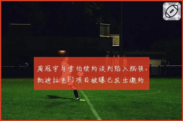 周冠宇与索伯续约谈判陷入瓶颈，凯迪拉克F1项目被曝已发出邀约