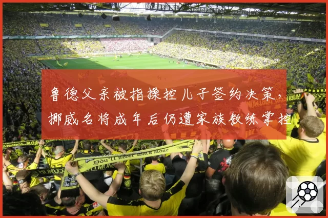 鲁德父亲被指操控儿子签约决策，挪威名将成年后仍遭家族教练掌控