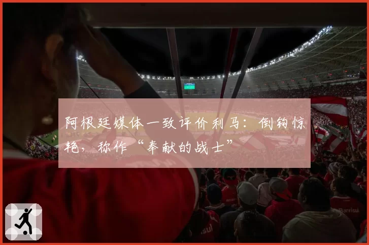 阿根廷媒体一致评价利马:倒钩惊艳,称作“奉献的战士”