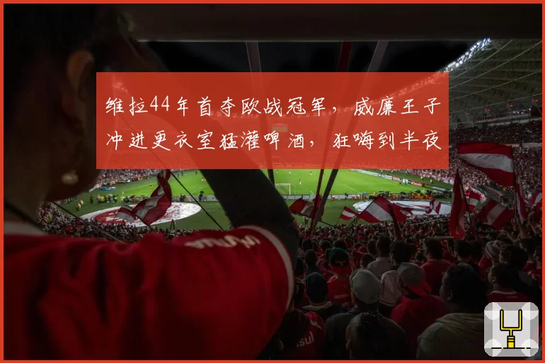 维拉44年首夺欧战冠军,威廉王子冲进更衣室猛灌啤酒,狂嗨到半夜