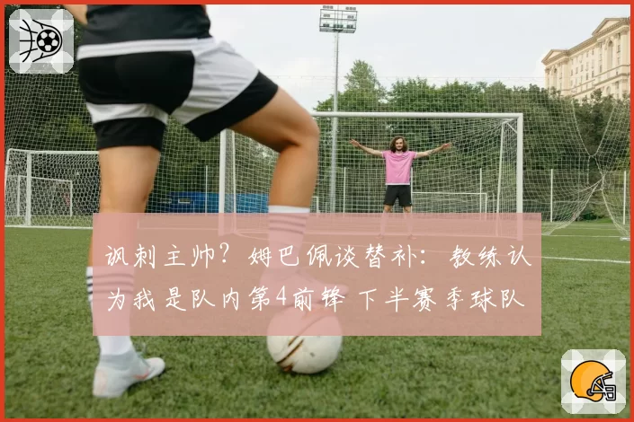 讽刺主帅？姆巴佩谈替补：教练认为我是队内第4前锋 下半赛季球队没体系