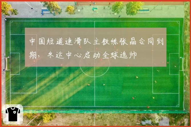 中国短道速滑队主教练张晶合同到期，冬运中心启动全球选帅
