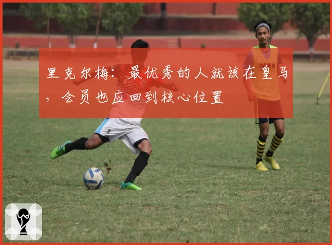 里克尔梅：最优秀的人就该在皇马，会员也应回到核心位置