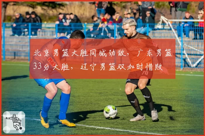 北京男篮大胜同城劲敌,广东男篮33分大胜,辽宁男篮双加时惜败