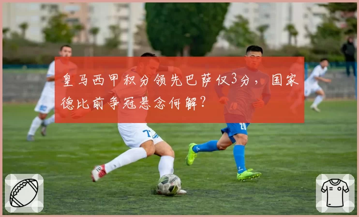 皇马西甲积分领先巴萨仅3分，国家德比前争冠悬念何解？