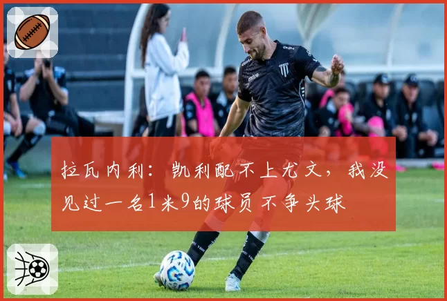 拉瓦内利:凯利配不上尤文,我没见过一名1米9的球员不争头球
