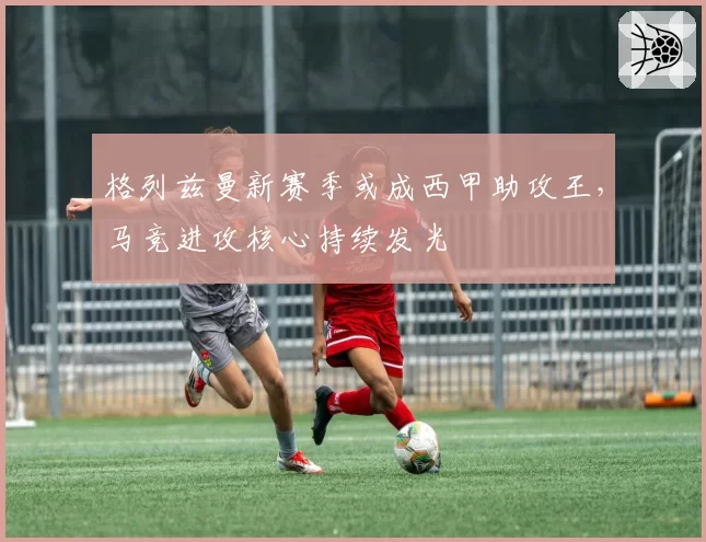 格列兹曼新赛季或成西甲助攻王，马竞进攻核心持续发光