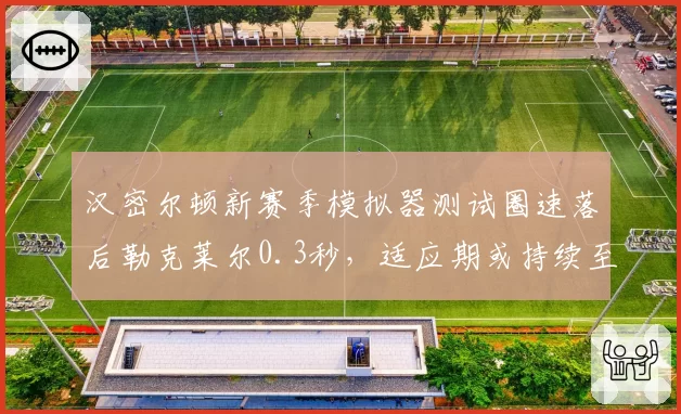 汉密尔顿新赛季模拟器测试圈速落后勒克莱尔0.3秒,适应期或持续至夏休