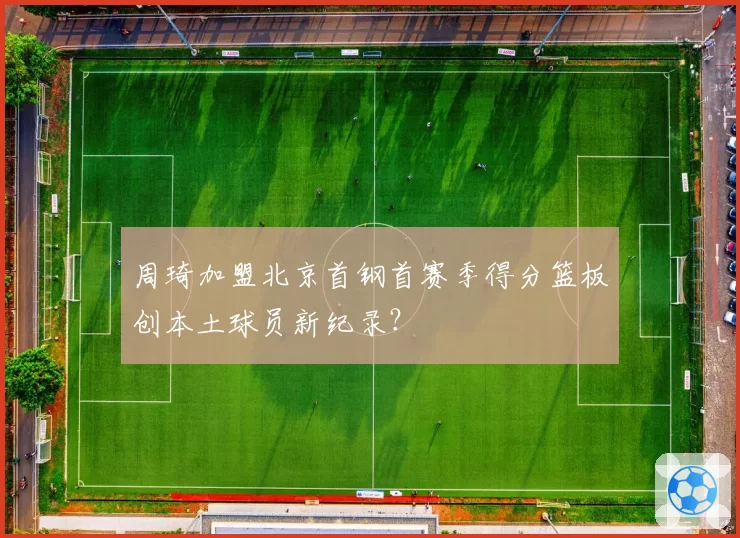周琦加盟北京首钢首赛季得分篮板创本土球员新纪录?