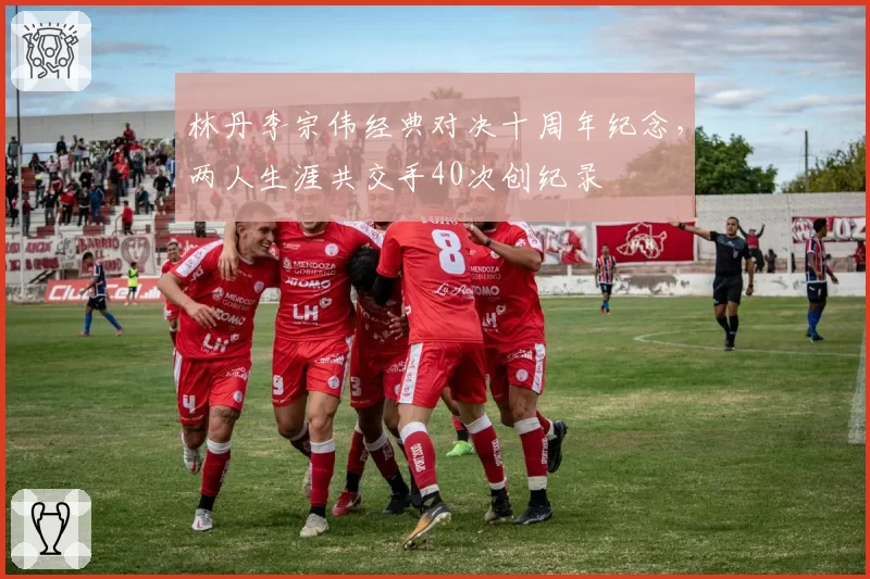 林丹李宗伟经典对决十周年纪念,两人生涯共交手40次创纪录