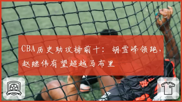 CBA历史助攻榜前十:胡雪峰领跑,赵继伟有望超越马布里