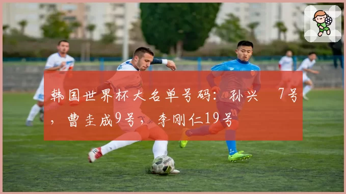 韩国世界杯大名单号码:孙兴慜7号,曹圭成9号,李刚仁19号
