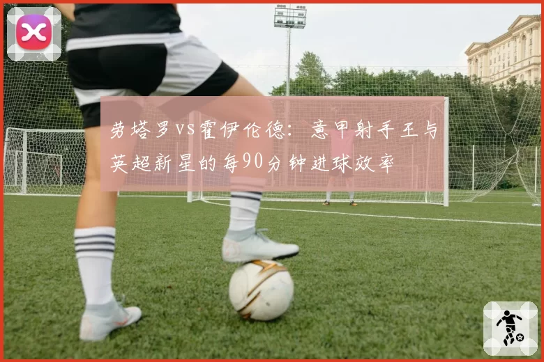 劳塔罗vs霍伊伦德:意甲射手王与英超新星的每90分钟进球效率