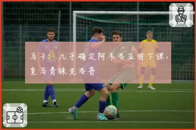 马卡：几乎确定阿韦洛亚将下课，皇马青睐克洛普