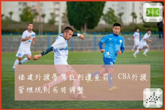 福建外援辱骂裁判遭重罚,CBA外援管理规则或将调整