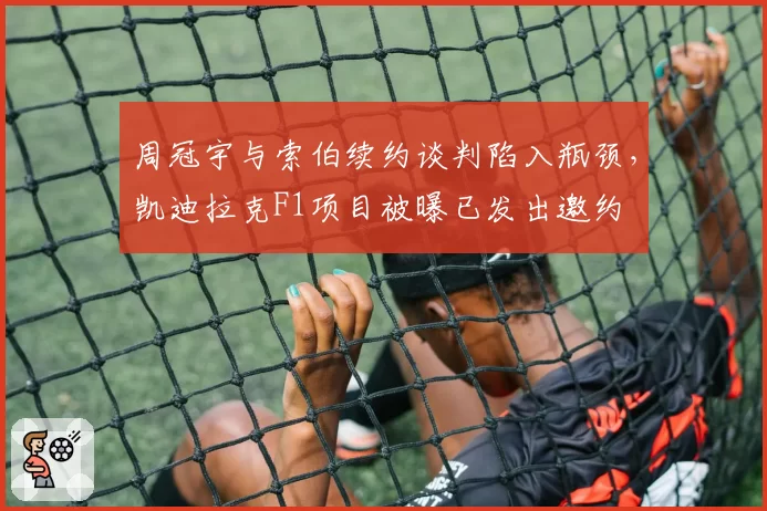 周冠宇与索伯续约谈判陷入瓶颈，凯迪拉克F1项目被曝已发出邀约