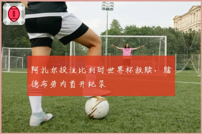 阿扎尔投注比利时世界杯救赎,赌德布劳内首开纪录