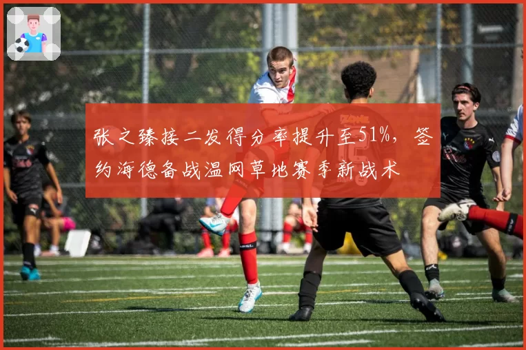 张之臻接二发得分率提升至51%，签约海德备战温网草地赛季新战术