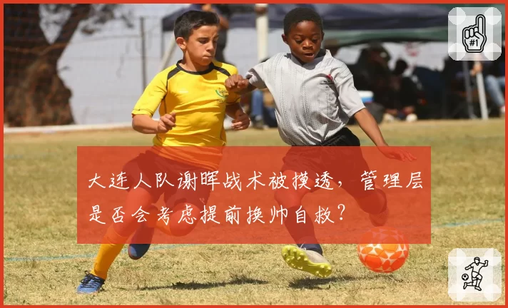 大连人队谢晖战术被摸透,管理层是否会考虑提前换帅自救?