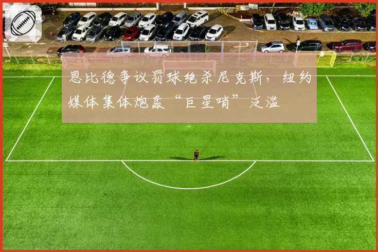 恩比德争议罚球绝杀尼克斯，纽约媒体集体炮轰“巨星哨”泛滥