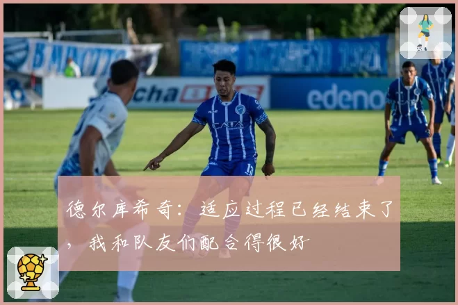 德尔库希奇:适应过程已经结束了,我和队友们配合得很好