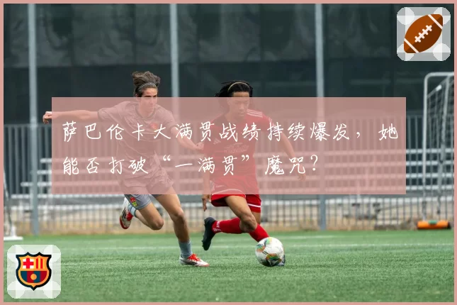 萨巴伦卡大满贯战绩持续爆发,她能否打破“一满贯”魔咒?